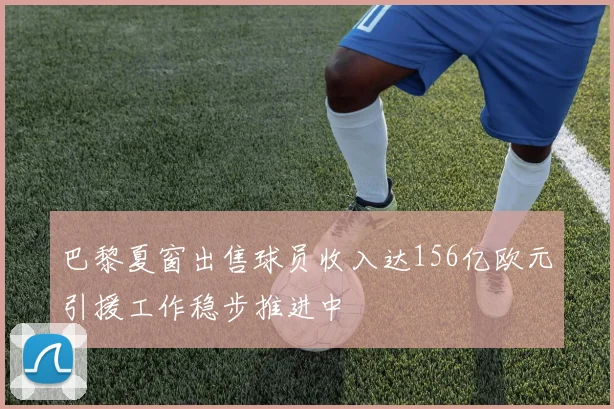 巴黎夏窗出售球员收入达156亿欧元引援工作稳步推进中