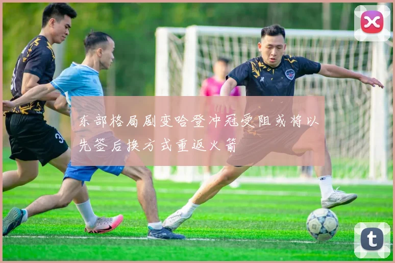 东部格局剧变哈登冲冠受阻或将以先签后换方式重返火箭