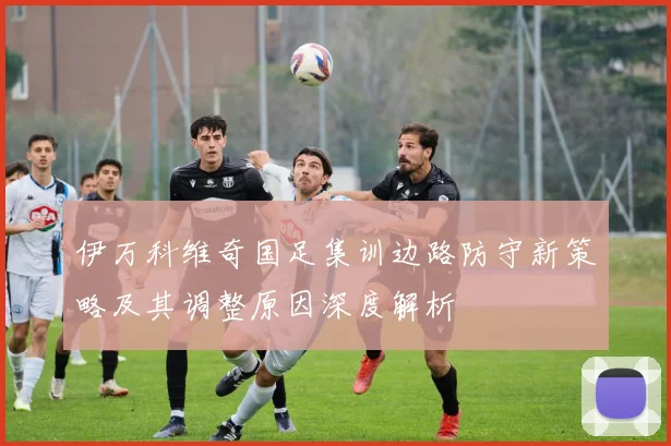 伊万科维奇国足集训边路防守新策略及其调整原因深度解析